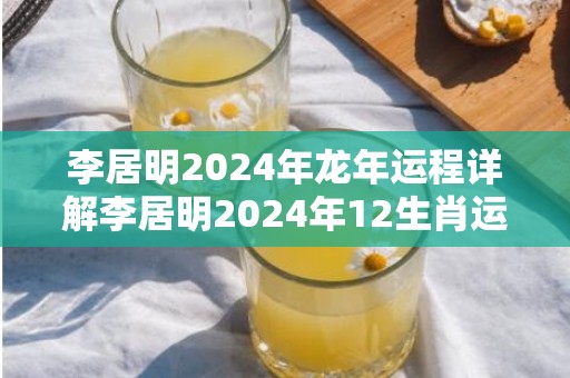 李居明2024年龙年运程详解李居明2024年12生肖运势解析，李居明2024年龙年运程详解李居明2024年12生肖运势解析