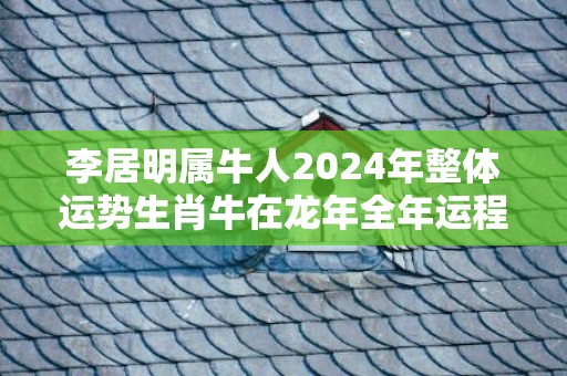 李居明属牛人2024年整体运势生肖牛在龙年全年运程，李居明属牛人2024年整体运势生肖牛在龙年全年运程