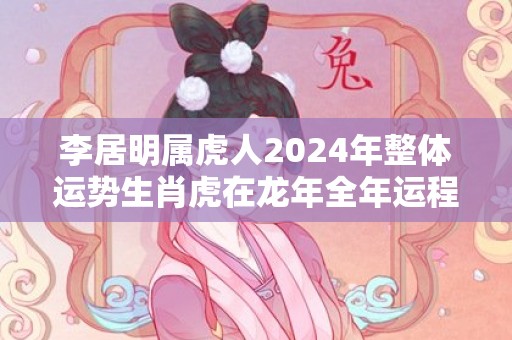 李居明属虎人2024年整体运势生肖虎在龙年全年运程，李居明属虎人2024年整体运势生肖虎在龙年全年运程