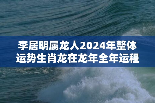 李居明属龙人2024年整体运势生肖龙在龙年全年运程，李居明属龙人2024年整体运势生肖龙在龙年全年运程