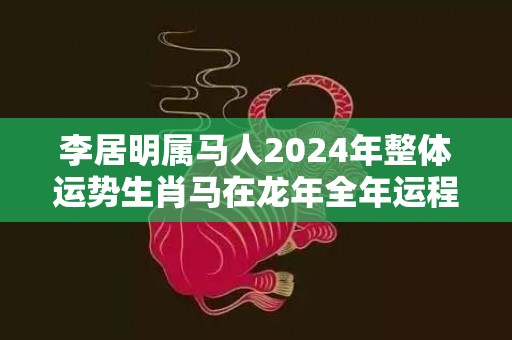 李居明属马人2024年整体运势生肖马在龙年全年运程，李居明属马人2024年整体运势生肖马在龙年全年运程