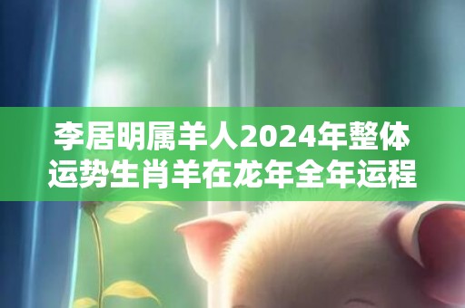 李居明属羊人2024年整体运势生肖羊在龙年全年运程，李居明属羊人2024年整体运势生肖羊在龙年全年运程