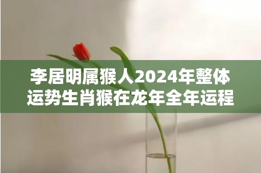 李居明属猴人2024年整体运势生肖猴在龙年全年运程，李居明属猴人2024年整体运势生肖猴在龙年全年运程