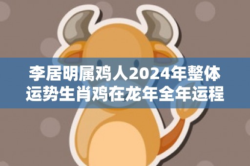 李居明属鸡人2024年整体运势生肖鸡在龙年全年运程，李居明属鸡人2024年整体运势生肖鸡在龙年全年运程