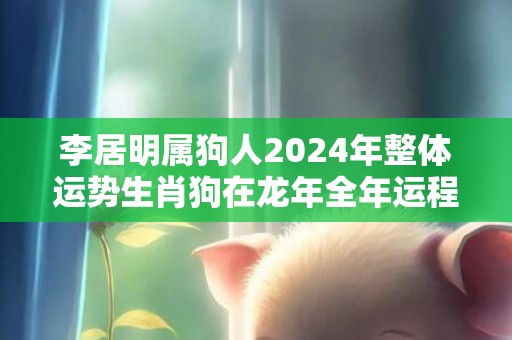 李居明属狗人2024年整体运势生肖狗在龙年全年运程，李居明属狗人2024年整体运势生肖狗在龙年全年运程