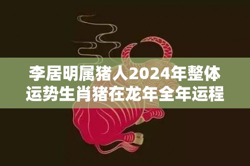 李居明属猪人2024年整体运势生肖猪在龙年全年运程，李居明属猪人2024年整体运势生肖猪在龙年全年运程