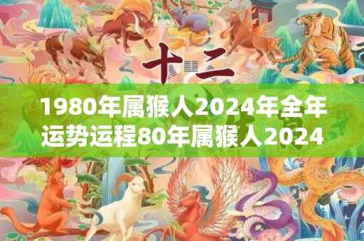 1980年属猴人2024年全年运势运程80年属猴人2024年每月运势详解，1980年属猴人2024年全年运势运程80年属猴人2024年每月运势详解