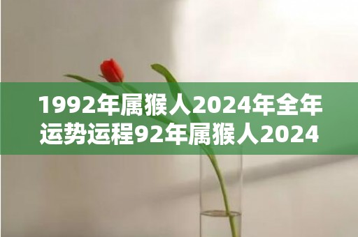 1992年属猴人2024年全年运势运程92年属猴人2024年每月运势详解，1992年属猴人2024年全年运势运程92年属猴人2024年每月运势详解