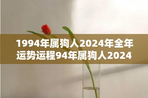 1994年属狗人2024年全年运势运程94年属狗人2024年每月运势详解，1994年属狗人2024年全年运势运程94年属狗人2024年每月运势详解