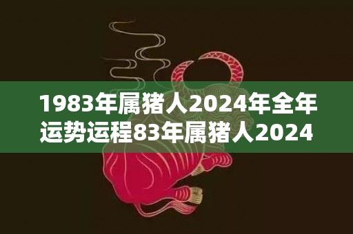 1983年属猪人2024年全年运势运程83年属猪人2024年每月运势详解，1983年属猪人2024年全年运势运程83年属猪人2024年每月运势详解