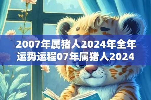 2007年属猪人2024年全年运势运程07年属猪人2024年每月运势详解，2007年属猪人2024年全年运势运程07年属猪人2024年每月运势详解