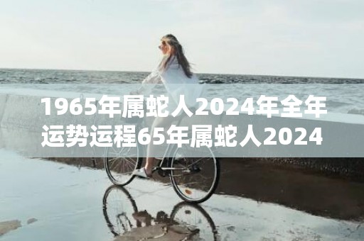 1965年属蛇人2024年全年运势运程65年属蛇人2024年每月运势详解，1965年属蛇人2024年全年运势运程65年属蛇人2024年每月运势详解