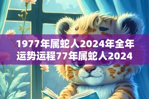 1977年属蛇人2024年全年运势运程77年属蛇人2024年每月运势详解，1977年属蛇人2024年全年运势运程77年属蛇人2024年每月运势详解