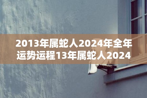 2013年属蛇人2024年全年运势运程13年属蛇人2024年每月运势详解，2013年属蛇人2024年全年运势运程13年属蛇人2024年每月运势详解