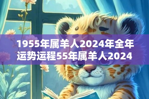 1955年属羊人2024年全年运势运程55年属羊人2024年每月运势详解，1955年属羊人2024年全年运势运程55年属羊人2024年每月运势详解