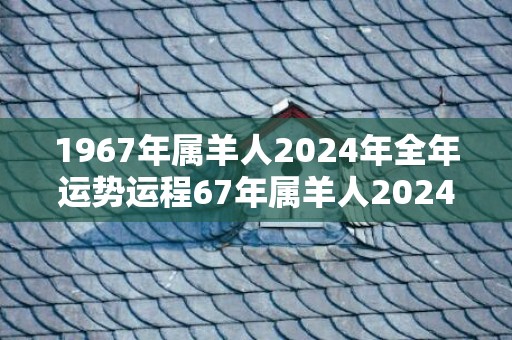 1967年属羊人2024年全年运势运程67年属羊人2024年每月运势详解，1967年属羊人2024年全年运势运程67年属羊人2024年每月运势详解