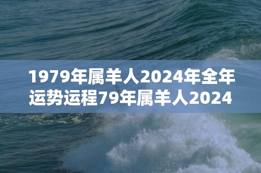 1979年属羊人2024年全年运势运程79年属羊人2024年每月运势详解，1979年属羊人2024年全年运势运程79年属羊人2024年每月运势详解