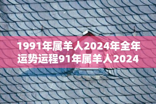 1991年属羊人2024年全年运势运程91年属羊人2024年每月运势详解，1991年属羊人2024年全年运势运程91年属羊人2024年每月运势详解