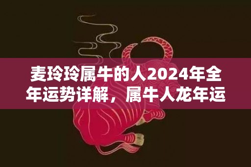 麦玲玲属牛的人2024年全年运势详解，属牛人龙年运程及每月运势，麦玲玲属牛的人2024年全年运势详解，属牛人龙年运程及每月运势