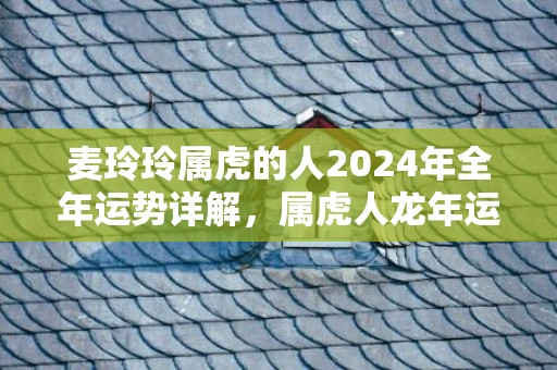 麦玲玲属虎的人2024年全年运势详解，属虎人龙年运程及每月运势，麦玲玲属虎的人2024年全年运势详解，属虎人龙年运程及每月运势