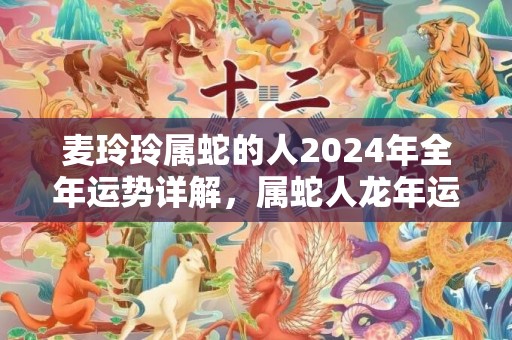 麦玲玲属蛇的人2024年全年运势详解，属蛇人龙年运程及每月运势，麦玲玲属蛇的人2024年全年运势详解，属蛇人龙年运程及每月运势