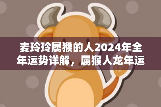 麦玲玲属猴的人2024年全年运势详解，属猴人龙年运程及每月运势，麦玲玲属猴的人2024年全年运势详解，属猴人龙年运程及每月运势