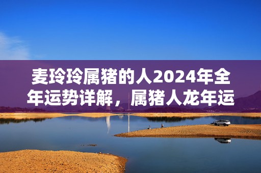 麦玲玲属猪的人2024年全年运势详解，属猪人龙年运程及每月运势，麦玲玲属猪的人2024年全年运势详解，属猪人龙年运程及每月运势