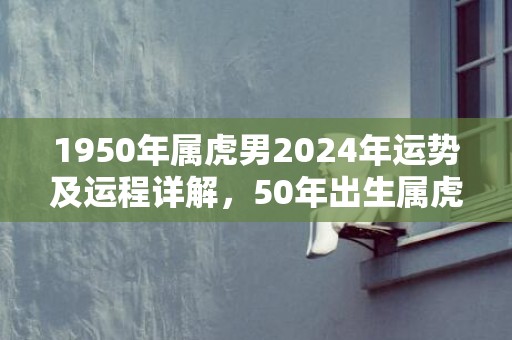 1950年属虎男2024年运势及运程详解，50年出生属虎人2024全年每月运势男性，1950年属虎男2024年运势及运程详解，50年出生属虎人2024全年每月运势男性