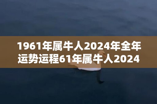 1961年属牛人2024年全年运势运程61年属牛人2024年每月运势详解，1961年属牛人2024年全年运势运程61年属牛人2024年每月运势详解