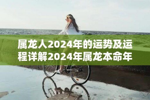 属龙人2024年的运势及运程详解2024年属龙本命年全年每月运势，属龙人2024年的运势及运程详解2024年属龙本命年全年每月运势