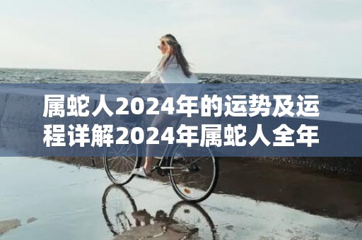 属蛇人2024年的运势及运程详解2024年属蛇人全年每月运势，属蛇人2024年的运势及运程详解2024年属蛇人全年每月运势