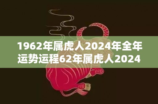 1962年属虎人2024年全年运势运程62年属虎人2024年每月运势详解，1962年属虎人2024年全年运势运程62年属虎人2024年每月运势详解