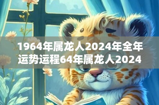 1964年属龙人2024年全年运势运程64年属龙人2024年每月运势详解，1964年属龙人2024年全年运势运程64年属龙人2024年每月运势详解