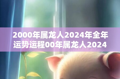 2000年属龙人2024年全年运势运程00年属龙人2024年每月运势详解，2000年属龙人2024年全年运势运程00年属龙人2024年每月运势详解