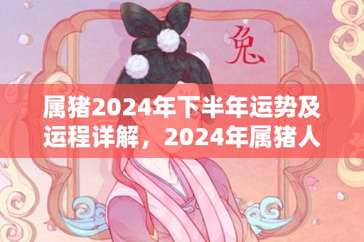 属猪2024年下半年运势及运程详解，2024年属猪人的全年每月运势，属猪2024年下半年运势及运程详解，2024年属猪人的全年每月运势