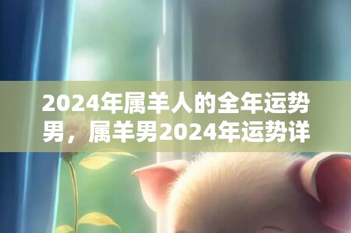 2024年属羊人的全年运势男，属羊男2024年运势详解，2024年属羊人的全年运势男，属羊男2024年运势详解