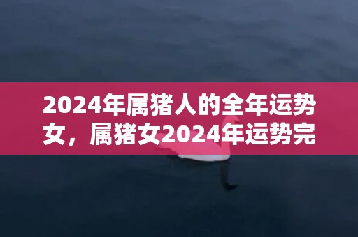 2024年属猪人的全年运势女，属猪女2024年运势完整版，2024年属猪人的全年运势女，属猪女2024年运势完整版