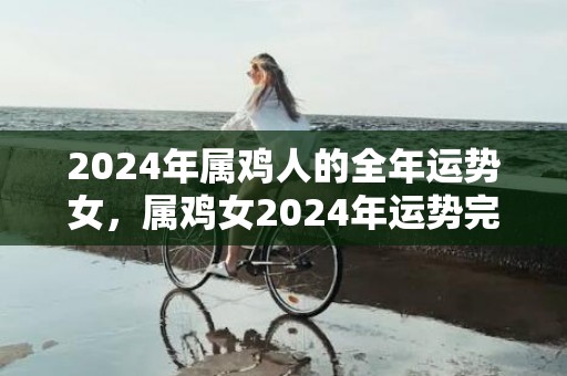 2024年属鸡人的全年运势女，属鸡女2024年运势完整版，2024年属鸡人的全年运势女，属鸡女2024年运势完整版