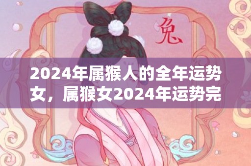 2024年属猴人的全年运势女，属猴女2024年运势完整版，2024年属猴人的全年运势女，属猴女2024年运势完整版