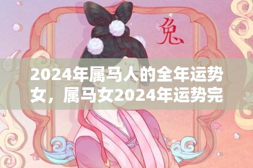 2024年属马人的全年运势女，属马女2024年运势完整版，2024年属马人的全年运势女，属马女2024年运势完整版