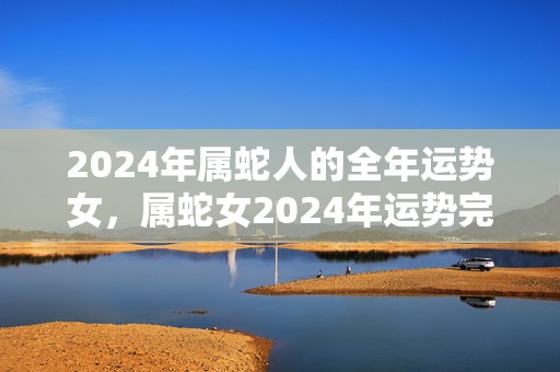 2024年属蛇人的全年运势女，属蛇女2024年运势完整版，2024年属蛇人的全年运势女，属蛇女2024年运势完整版