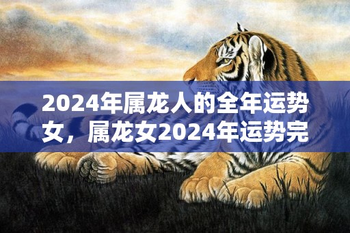 2024年属龙人的全年运势女，属龙女2024年运势完整版，2024年属龙人的全年运势女，属龙女2024年运势完整版