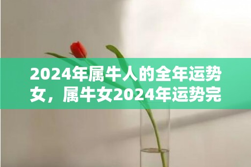 2024年属牛人的全年运势女，属牛女2024年运势完整版，2024年属牛人的全年运势女，属牛女2024年运势完整版