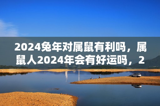 2024兔年对属鼠有利吗，属鼠人2024年会有好运吗，2024兔年对属鼠有利吗，属鼠人2024年会有好运吗