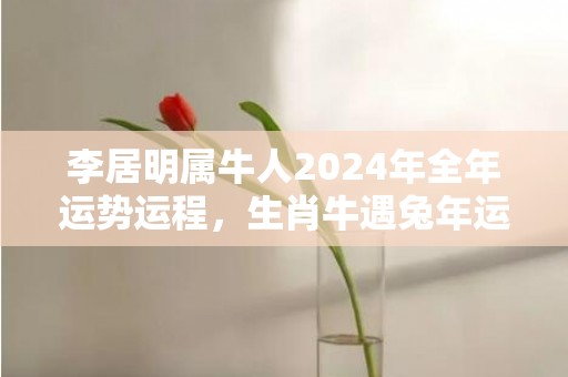 李居明属牛人2024年全年运势运程，生肖牛遇兔年运势如何，李居明属牛人2024年全年运势运程，生肖牛遇兔年运势如何