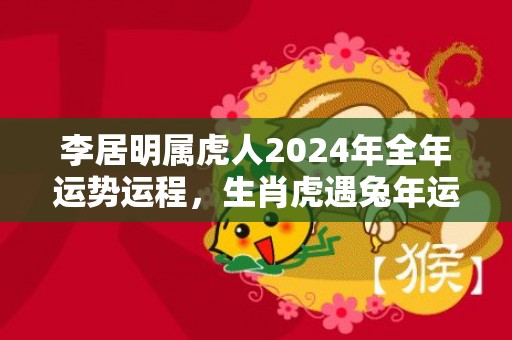 李居明属虎人2024年全年运势运程，生肖虎遇兔年运势如何，李居明属虎人2024年全年运势运程，生肖虎遇兔年运势如何