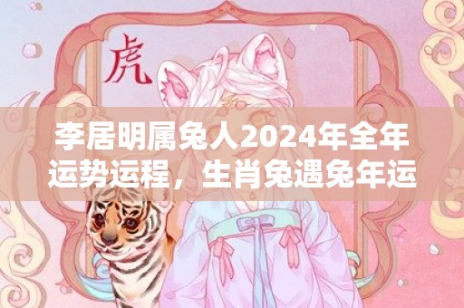 李居明属兔人2024年全年运势运程，生肖兔遇兔年运势如何，李居明属兔人2024年全年运势运程，生肖兔遇兔年运势如何