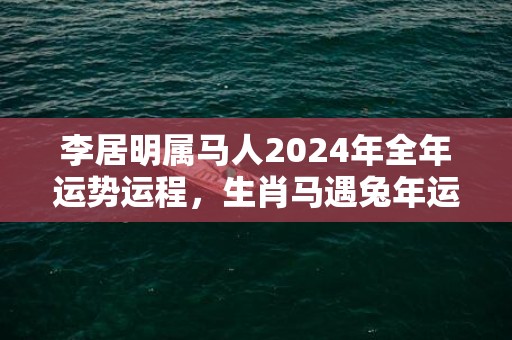 李居明属马人2024年全年运势运程，生肖马遇兔年运势如何，李居明属马人2024年全年运势运程，生肖马遇兔年运势如何