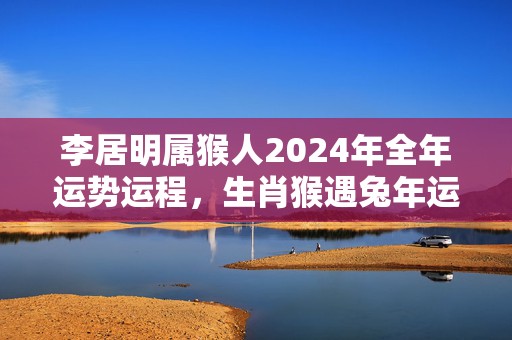 李居明属猴人2024年全年运势运程，生肖猴遇兔年运势如何，李居明属猴人2024年全年运势运程，生肖猴遇兔年运势如何