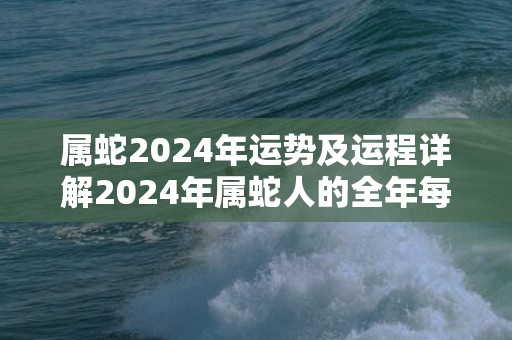 属蛇2024年运势及运程详解2024年属蛇人的全年每月运势，属蛇2024年运势及运程详解2024年属蛇人的全年每月运势